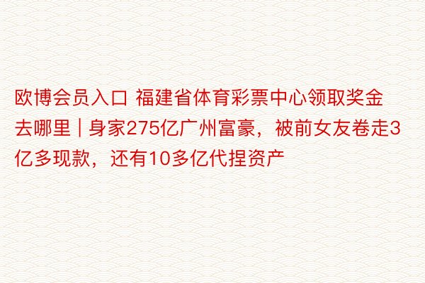 欧博会员入口 福建省体育彩票中心领取奖金去哪里 | 身家275亿广州富豪，被前女友卷走3亿多现款，还有10多亿代捏资产