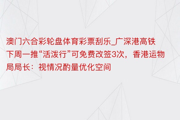 澳门六合彩轮盘体育彩票刮乐_广深港高铁下周一推“活泼行”可免费改签3次，香港运物局局长：视情况酌量优化空间