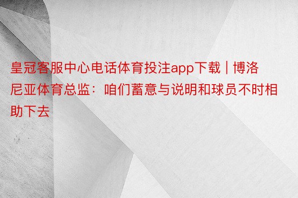 皇冠客服中心电话体育投注app下载 | 博洛尼亚体育总监：咱们蓄意与说明和球员不时相助下去