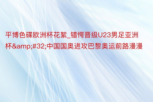 平博色碟欧洲杯花絮_错愕晋级U23男足亚洲杯&#32;中国国奥进攻巴黎奥运前路漫漫