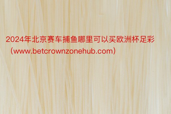 2024年北京赛车捕鱼哪里可以买欧洲杯足彩（www.betcrownzonehub.com）