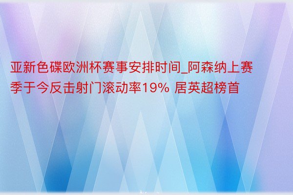 亚新色碟欧洲杯赛事安排时间_阿森纳上赛季于今反击射门滚动率19% 居英超榜首