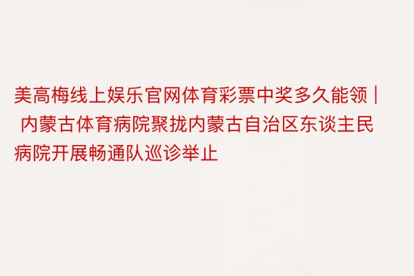 美高梅线上娱乐官网体育彩票中奖多久能领 | 内蒙古体育病院聚拢内蒙古自治区东谈主民病院开展畅通队巡诊举止