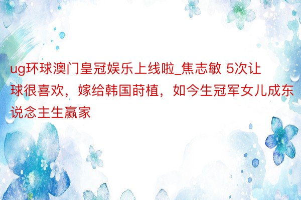 ug环球澳门皇冠娱乐上线啦_焦志敏 5次让球很喜欢，嫁给韩国莳植，如今生冠军女儿成东说念主生赢家