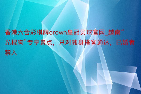 香港六合彩棋牌crown皇冠买球官网_越南“光棍狗”专享景点，只对独身搭客通达，已婚者禁入