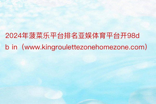 2024年菠菜乐平台排名亚娱体育平台开98db in（www.kingroulettezonehomezone.com）