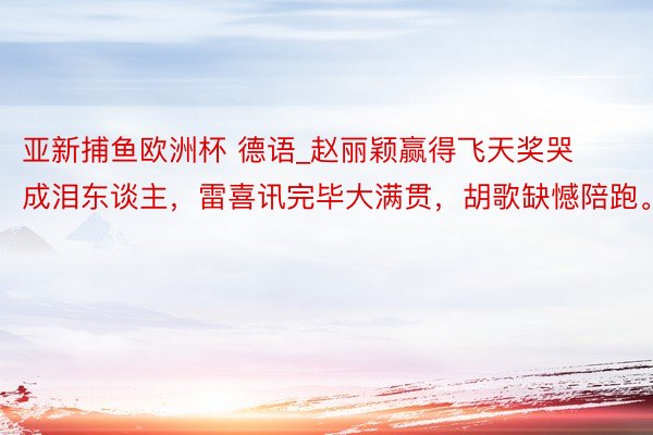 亚新捕鱼欧洲杯 德语_赵丽颖赢得飞天奖哭成泪东谈主，雷喜讯完毕大满贯，胡歌缺憾陪跑。