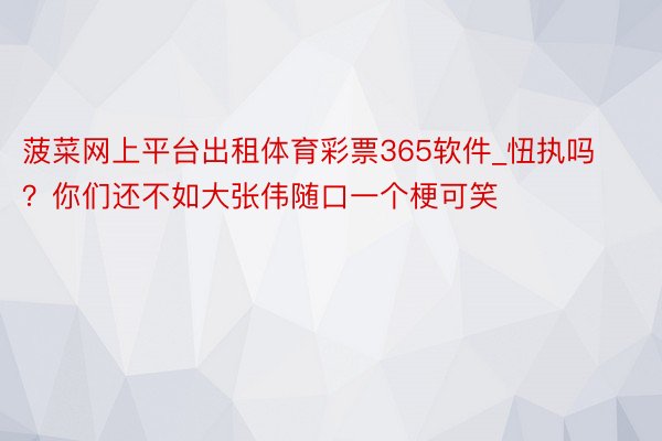 菠菜网上平台出租体育彩票365软件_忸执吗？你们还不如大张伟随口一个梗可笑