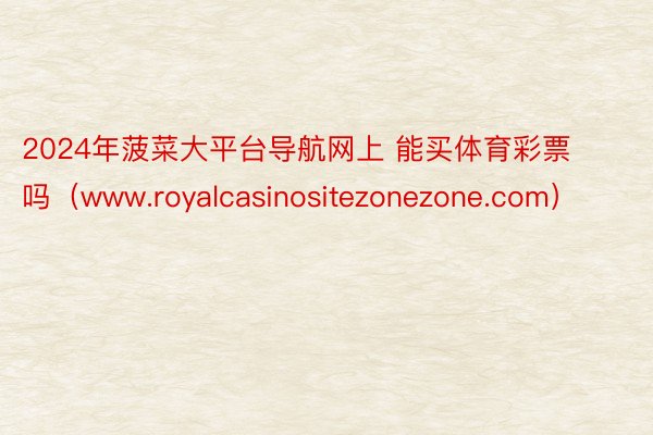 2024年菠菜大平台导航网上 能买体育彩票吗（www.royalcasinositezonezone.com）