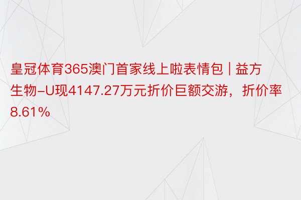 皇冠体育365澳门首家线上啦表情包 | 益方生物-U现4147.27万元折价巨额交游，折价率8.61%