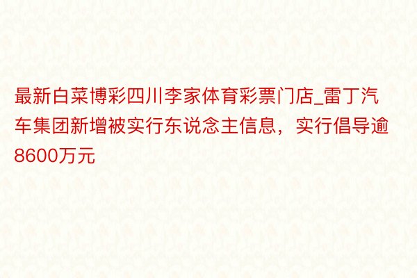 最新白菜博彩四川李家体育彩票门店_雷丁汽车集团新增被实行东说念主信息，实行倡导逾8600万元